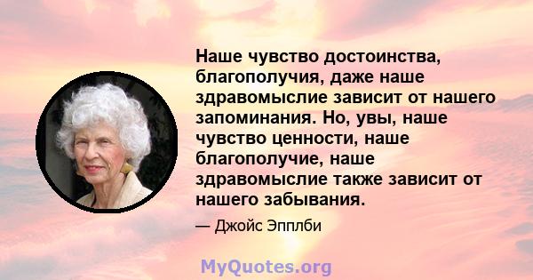 Наше чувство достоинства, благополучия, даже наше здравомыслие зависит от нашего запоминания. Но, увы, наше чувство ценности, наше благополучие, наше здравомыслие также зависит от нашего забывания.