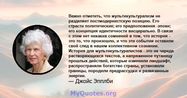 Важно отметить, что мультикультурализм не разделяет постмодернистскую позицию. Его страсти политические; его предположения -эпохи; его концепция идентичности висцерально. В связи с этим нет никаких сомнений в том, что