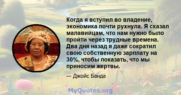 Когда я вступил во владение, экономика почти рухнула. Я сказал малавийцам, что нам нужно было пройти через трудные времена. Два дня назад я даже сократил свою собственную зарплату на 30%, чтобы показать, что мы приносим 