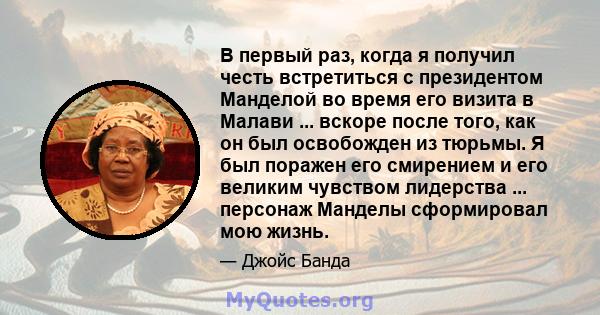 В первый раз, когда я получил честь встретиться с президентом Манделой во время его визита в Малави ... вскоре после того, как он был освобожден из тюрьмы. Я был поражен его смирением и его великим чувством лидерства