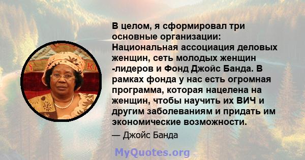 В целом, я сформировал три основные организации: Национальная ассоциация деловых женщин, сеть молодых женщин -лидеров и Фонд Джойс Банда. В рамках фонда у нас есть огромная программа, которая нацелена на женщин, чтобы