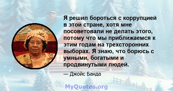 Я решил бороться с коррупцией в этой стране, хотя мне посоветовали не делать этого, потому что мы приближаемся к этим годам на трехсторонних выборах. Я знаю, что борюсь с умными, богатыми и продвинутыми людей.