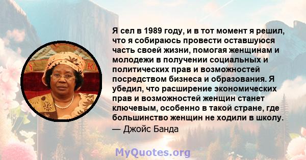 Я сел в 1989 году, и в тот момент я решил, что я собираюсь провести оставшуюся часть своей жизни, помогая женщинам и молодежи в получении социальных и политических прав и возможностей посредством бизнеса и образования.