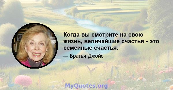 Когда вы смотрите на свою жизнь, величайшие счастья - это семейные счастья.