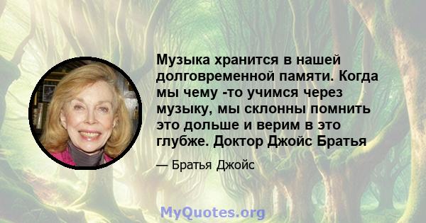 Музыка хранится в нашей долговременной памяти. Когда мы чему -то учимся через музыку, мы склонны помнить это дольше и верим в это глубже. Доктор Джойс Братья