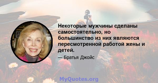 Некоторые мужчины сделаны самостоятельно, но большинство из них являются пересмотренной работой жены и детей.