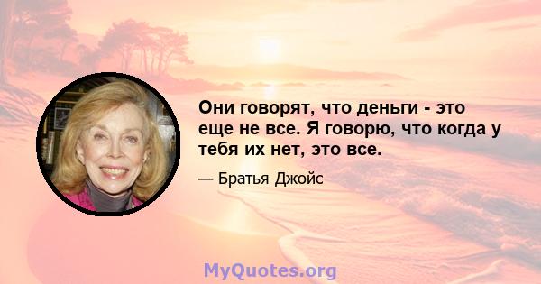 Они говорят, что деньги - это еще не все. Я говорю, что когда у тебя их нет, это все.