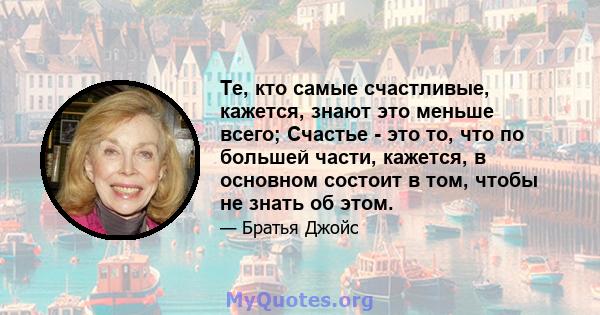 Те, кто самые счастливые, кажется, знают это меньше всего; Счастье - это то, что по большей части, кажется, в основном состоит в том, чтобы не знать об этом.