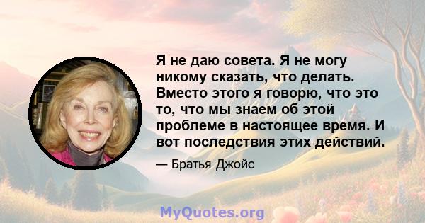 Я не даю совета. Я не могу никому сказать, что делать. Вместо этого я говорю, что это то, что мы знаем об этой проблеме в настоящее время. И вот последствия этих действий.