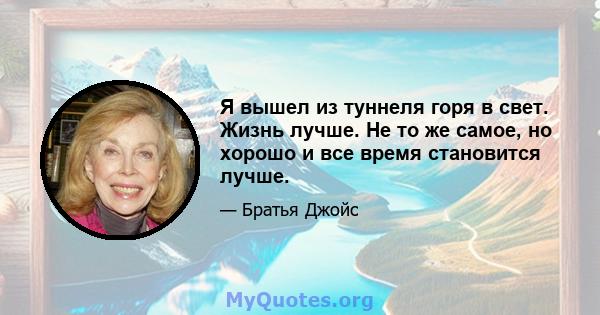 Я вышел из туннеля горя в свет. Жизнь лучше. Не то же самое, но хорошо и все время становится лучше.