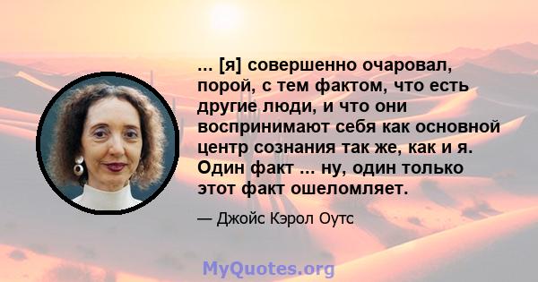 ... [я] совершенно очаровал, порой, с тем фактом, что есть другие люди, и что они воспринимают себя как основной центр сознания так же, как и я. Один факт ... ну, один только этот факт ошеломляет.