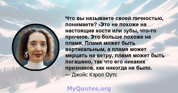 Что вы называете своей личностью, понимаете? -Это не похоже на настоящие кости или зубы, что-то прочное. Это больше похоже на пламя. Пламя может быть вертикальным, а пламя может мерцать на ветру, пламя может быть