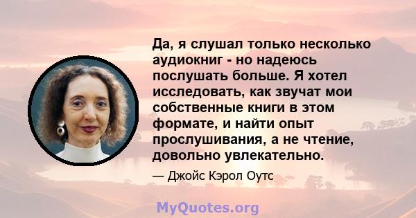 Да, я слушал только несколько аудиокниг - но надеюсь послушать больше. Я хотел исследовать, как звучат мои собственные книги в этом формате, и найти опыт прослушивания, а не чтение, довольно увлекательно.