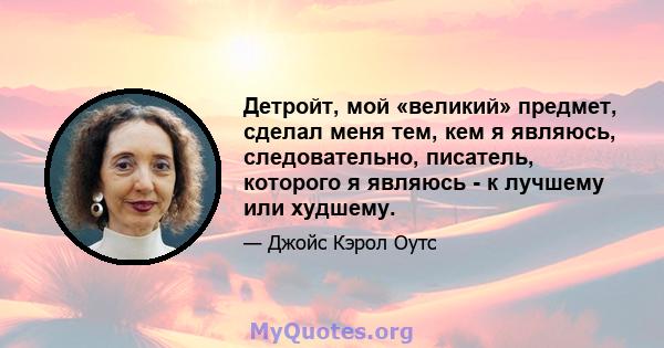 Детройт, мой «великий» предмет, сделал меня тем, кем я являюсь, следовательно, писатель, которого я являюсь - к лучшему или худшему.