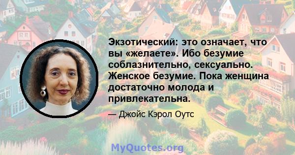 Экзотический: это означает, что вы «желаете». Ибо безумие соблазнительно, сексуально. Женское безумие. Пока женщина достаточно молода и привлекательна.