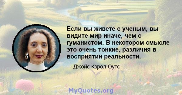 Если вы живете с ученым, вы видите мир иначе, чем с гуманистом. В некотором смысле это очень тонкие, различия в восприятии реальности.