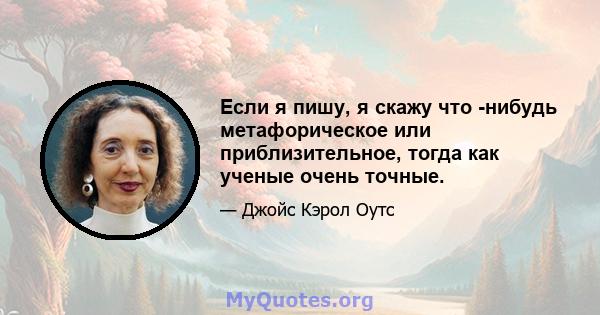 Если я пишу, я скажу что -нибудь метафорическое или приблизительное, тогда как ученые очень точные.