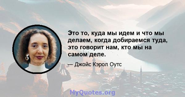 Это то, куда мы идем и что мы делаем, когда добираемся туда, это говорит нам, кто мы на самом деле.