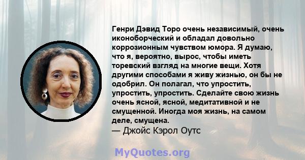 Генри Дэвид Торо очень независимый, очень иконоборческий и обладал довольно коррозионным чувством юмора. Я думаю, что я, вероятно, вырос, чтобы иметь торевский взгляд на многие вещи. Хотя другими способами я живу