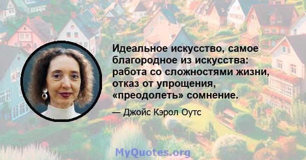 Идеальное искусство, самое благородное из искусства: работа со сложностями жизни, отказ от упрощения, «преодолеть» сомнение.