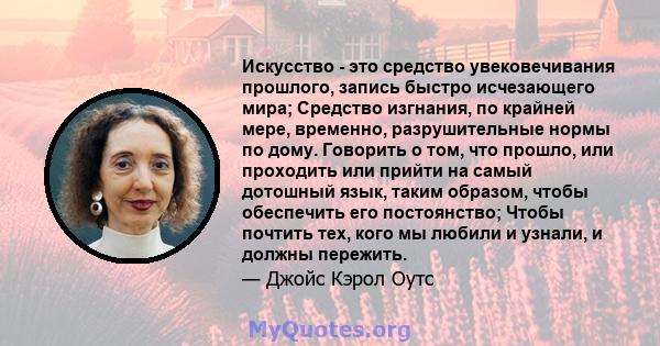 Искусство - это средство увековечивания прошлого, запись быстро исчезающего мира; Средство изгнания, по крайней мере, временно, разрушительные нормы по дому. Говорить о том, что прошло, или проходить или прийти на самый 