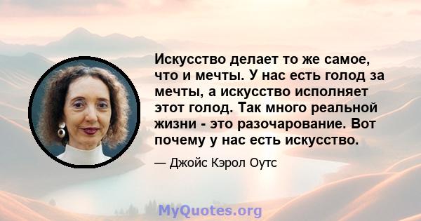 Искусство делает то же самое, что и мечты. У нас есть голод за мечты, а искусство исполняет этот голод. Так много реальной жизни - это разочарование. Вот почему у нас есть искусство.