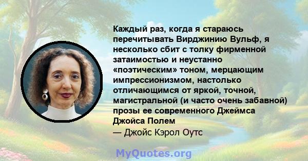 Каждый раз, когда я стараюсь перечитывать Вирджинию Вульф, я несколько сбит с толку фирменной затаимостью и неустанно «поэтическим» тоном, мерцающим импрессионизмом, настолько отличающимся от яркой, точной,