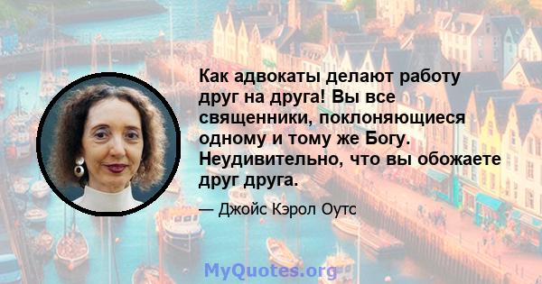 Как адвокаты делают работу друг на друга! Вы все священники, поклоняющиеся одному и тому же Богу. Неудивительно, что вы обожаете друг друга.