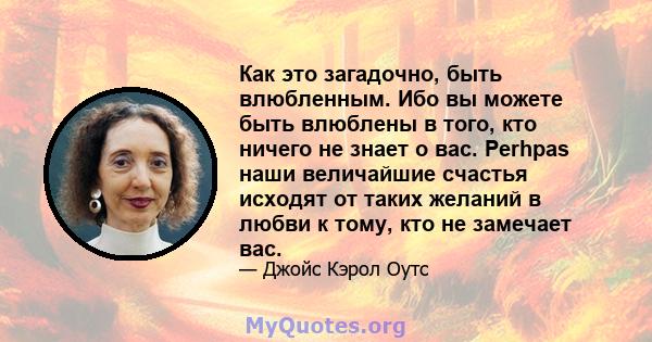 Как это загадочно, быть влюбленным. Ибо вы можете быть влюблены в того, кто ничего не знает о вас. Perhpas наши величайшие счастья исходят от таких желаний в любви к тому, кто не замечает вас.