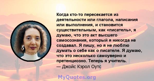 Когда кто-то пересекается из деятельности или глагола, написания или выполнения, и становится существительным, как «писатель», я думаю, что это акт высшего самосознания, который я никогда не создавал. Я пишу, но я не