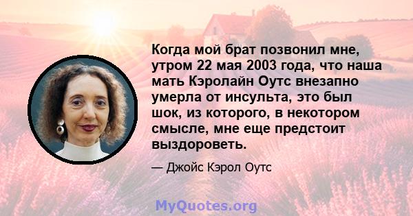 Когда мой брат позвонил мне, утром 22 мая 2003 года, что наша мать Кэролайн Оутс внезапно умерла от инсульта, это был шок, из которого, в некотором смысле, мне еще предстоит выздороветь.