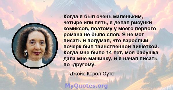 Когда я был очень маленьким, четыре или пять, я делал рисунки комиксов, поэтому у моего первого романа не было слов. Я не мог писать и подумал, что взрослый почерк был таинственной пишеткой. Когда мне было 14 лет, моя