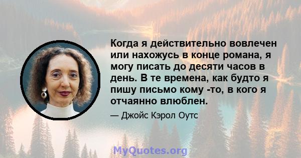 Когда я действительно вовлечен или нахожусь в конце романа, я могу писать до десяти часов в день. В те времена, как будто я пишу письмо кому -то, в кого я отчаянно влюблен.