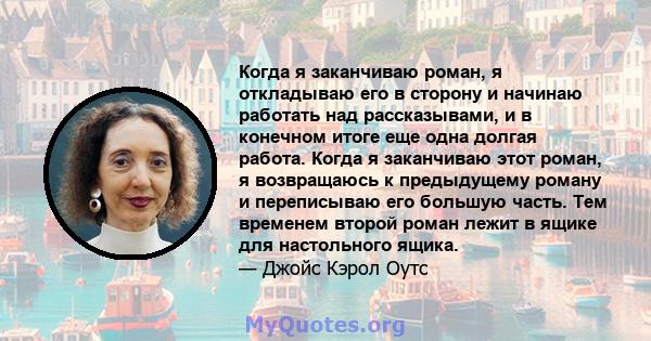 Когда я заканчиваю роман, я откладываю его в сторону и начинаю работать над рассказывами, и в конечном итоге еще одна долгая работа. Когда я заканчиваю этот роман, я возвращаюсь к предыдущему роману и переписываю его