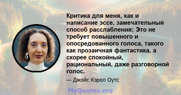 Критика для меня, как и написание эссе, замечательный способ расслабления; Это не требует повышенного и опосредованного голоса, такого как прозаичная фантастика, а скорее спокойный, рациональный, даже разговорной голос.