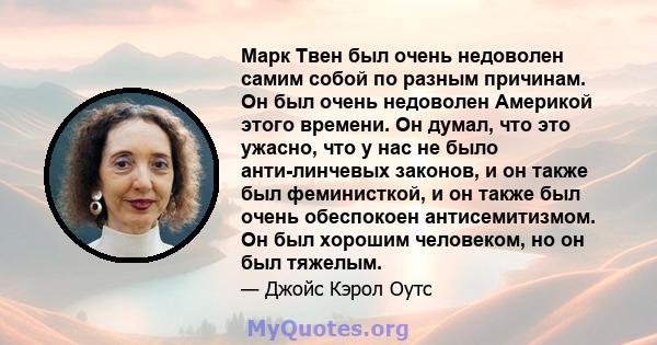 Марк Твен был очень недоволен самим собой по разным причинам. Он был очень недоволен Америкой этого времени. Он думал, что это ужасно, что у нас не было анти-линчевых законов, и он также был феминисткой, и он также был