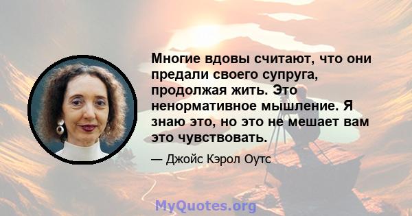 Многие вдовы считают, что они предали своего супруга, продолжая жить. Это ненормативное мышление. Я знаю это, но это не мешает вам это чувствовать.