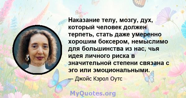 Наказание телу, мозгу, дух, который человек должен терпеть, стать даже умеренно хорошим боксером, немыслимо для большинства из нас, чья идея личного риска в значительной степени связана с эго или эмоциональными.