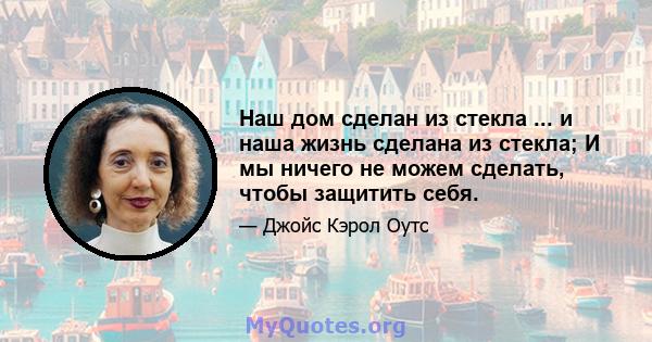 Наш дом сделан из стекла ... и наша жизнь сделана из стекла; И мы ничего не можем сделать, чтобы защитить себя.