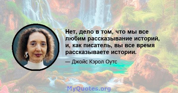 Нет, дело в том, что мы все любим рассказывание историй, и, как писатель, вы все время рассказываете истории.