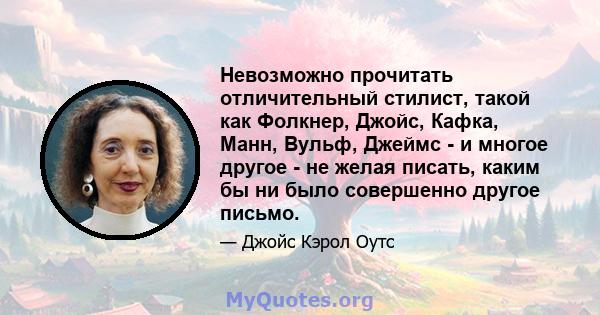 Невозможно прочитать отличительный стилист, такой как Фолкнер, Джойс, Кафка, Манн, Вульф, Джеймс - и многое другое - не желая писать, каким бы ни было совершенно другое письмо.