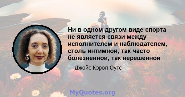 Ни в одном другом виде спорта не является связи между исполнителем и наблюдателем, столь интимной, так часто болезненной, так нерешенной