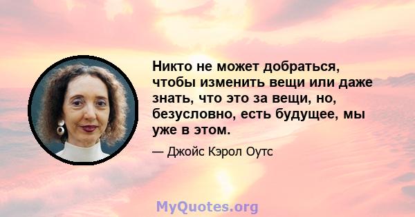 Никто не может добраться, чтобы изменить вещи или даже знать, что это за вещи, но, безусловно, есть будущее, мы уже в этом.