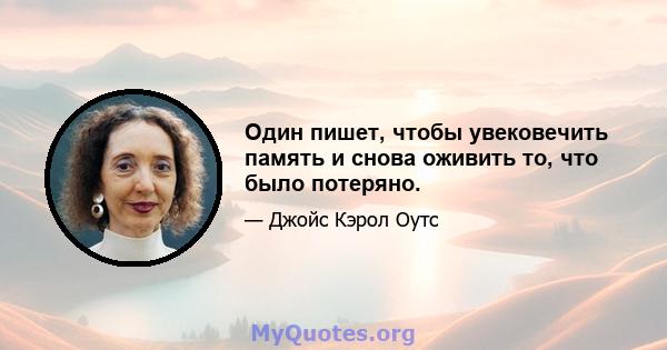 Один пишет, чтобы увековечить память и снова оживить то, что было потеряно.