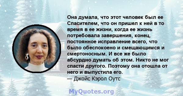 Она думала, что этот человек был ее Спасителем, что он пришел к ней в то время в ее жизни, когда ее жизнь потребовала завершения, конец, постоянное исправление всего, что было обеспокоено и смещающимся и смертоносным. И 