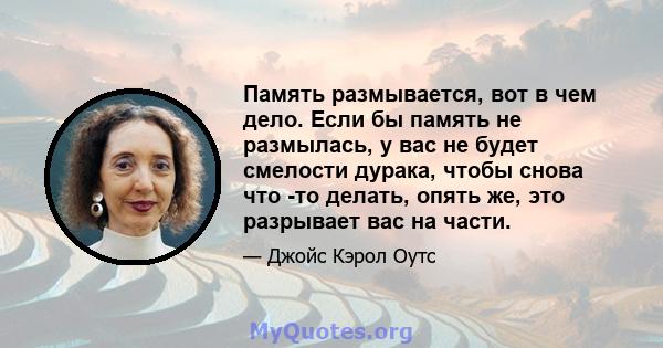 Память размывается, вот в чем дело. Если бы память не размылась, у вас не будет смелости дурака, чтобы снова что -то делать, опять же, это разрывает вас на части.