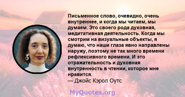 Письменное слово, очевидно, очень внутреннее, и когда мы читаем, мы думаем. Это своего рода духовная, медитативная деятельность. Когда мы смотрим на визуальные объекты, я думаю, что наши глаза явно направлены наружу,