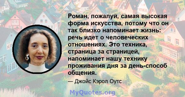 Роман, пожалуй, самая высокая форма искусства, потому что он так близко напоминает жизнь: речь идет о человеческих отношениях. Это техника, страница за страницей, напоминает нашу технику проживания дня за день-способ