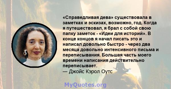 «Справедливая дева» существовала в заметках и эскизах, возможно, год. Когда я путешествовал, я брал с собой свою папку заметок - «Идеи для историй». В конце концов я начал писать это и написал довольно быстро - через