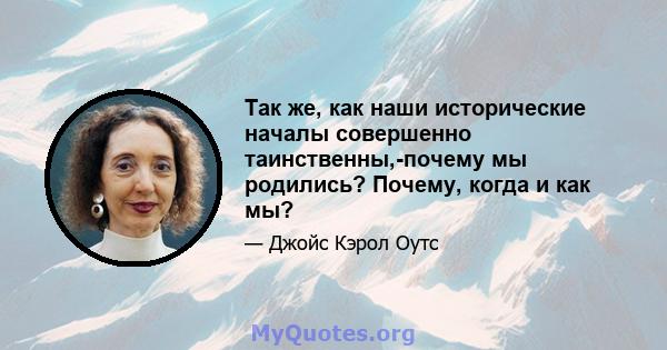 Так же, как наши исторические началы совершенно таинственны,-почему мы родились? Почему, когда и как мы?